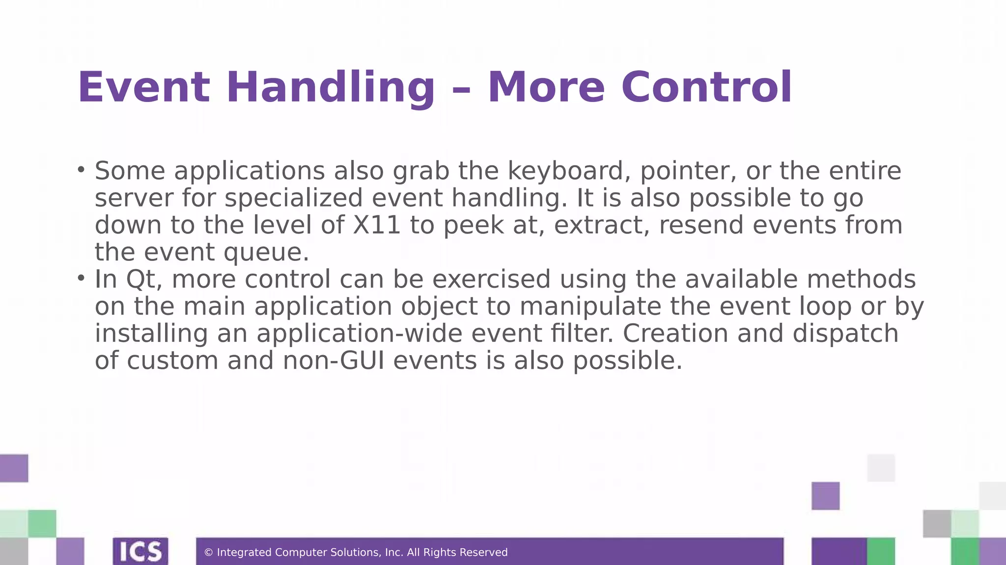 © Integrated Computer Solutions, Inc. All Rights Reserved
Event Handling – More Control
• Some applications also grab the keyboard, pointer, or the entire
server for specialized event handling. It is also possible to go
down to the level of X11 to peek at, extract, resend events from
the event queue.
• In Qt, more control can be exercised using the available methods
on the main application object to manipulate the event loop or by
installing an application-wide event filter. Creation and dispatch
of custom and non-GUI events is also possible.
 