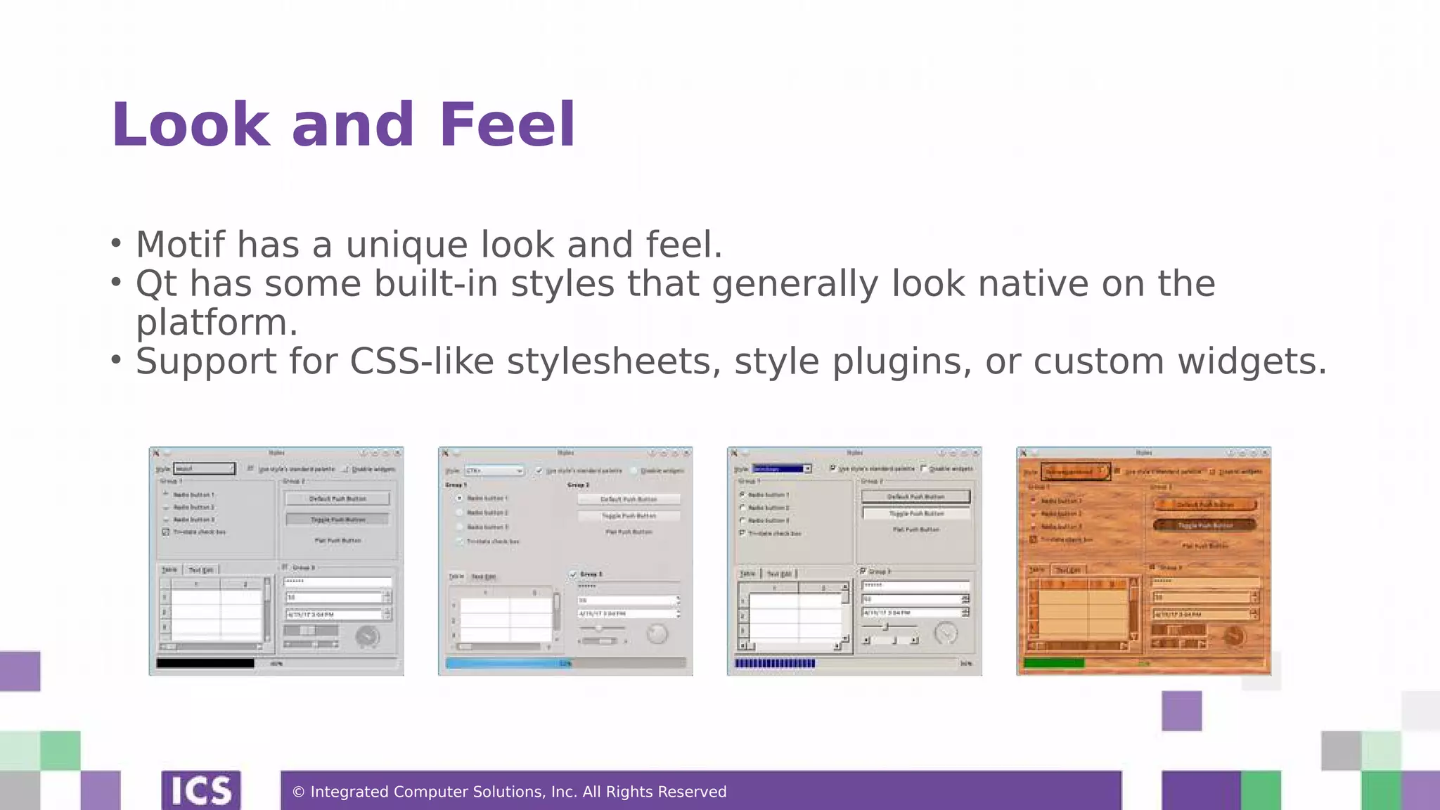 © Integrated Computer Solutions, Inc. All Rights Reserved
Look and Feel
• Motif has a unique look and feel.
• Qt has some built-in styles that generally look native on the
platform.
• Support for CSS-like stylesheets, style plugins, or custom widgets.
 