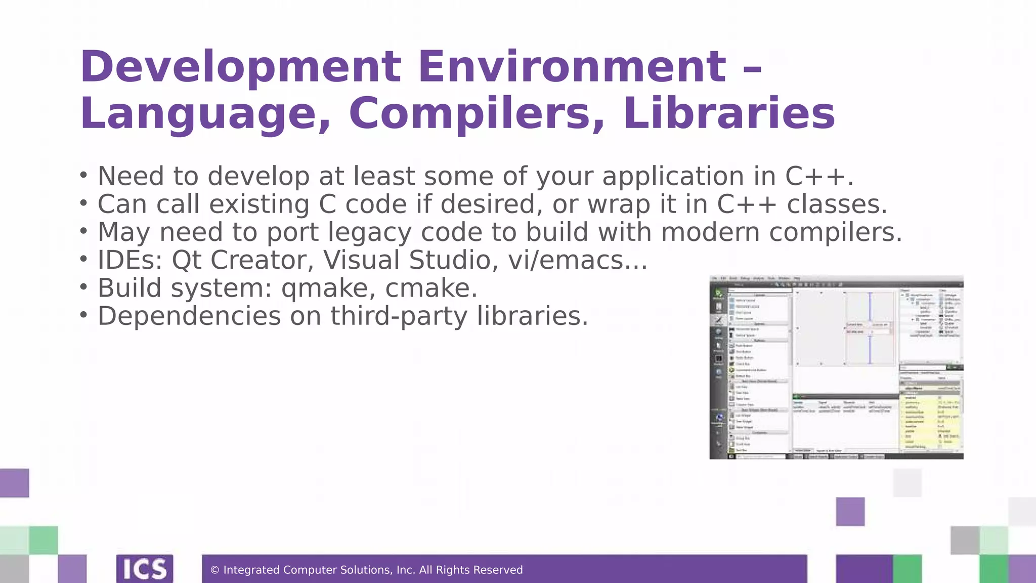 © Integrated Computer Solutions, Inc. All Rights Reserved
Development Environment –
Language, Compilers, Libraries
• Need to develop at least some of your application in C++.
• Can call existing C code if desired, or wrap it in C++ classes.
• May need to port legacy code to build with modern compilers.
• IDEs: Qt Creator, Visual Studio, vi/emacs...
• Build system: qmake, cmake.
• Dependencies on third-party libraries.
 