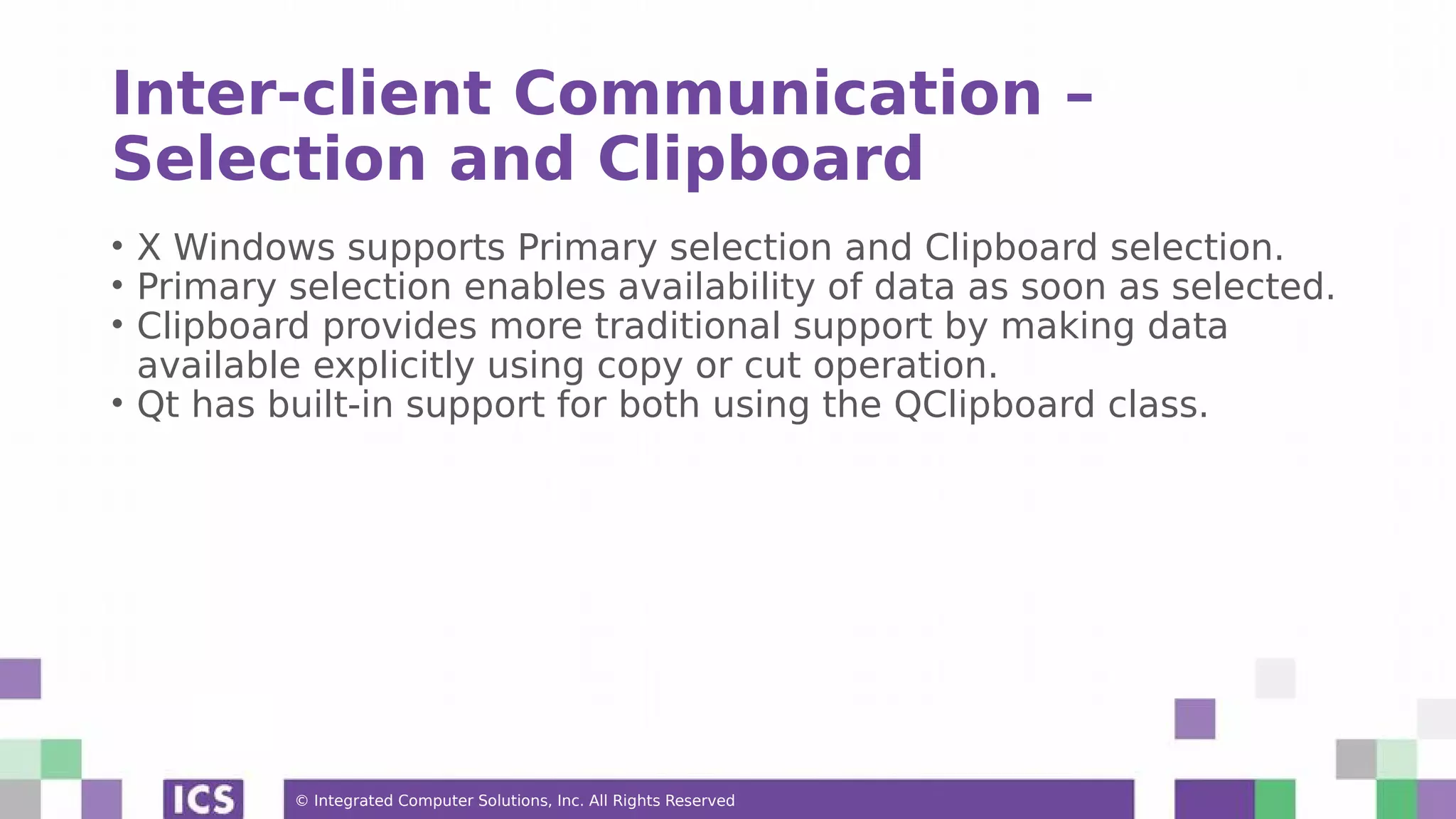 © Integrated Computer Solutions, Inc. All Rights Reserved
Inter-client Communication –
Selection and Clipboard
• X Windows supports Primary selection and Clipboard selection.
• Primary selection enables availability of data as soon as selected.
• Clipboard provides more traditional support by making data
available explicitly using copy or cut operation.
• Qt has built-in support for both using the QClipboard class.
 