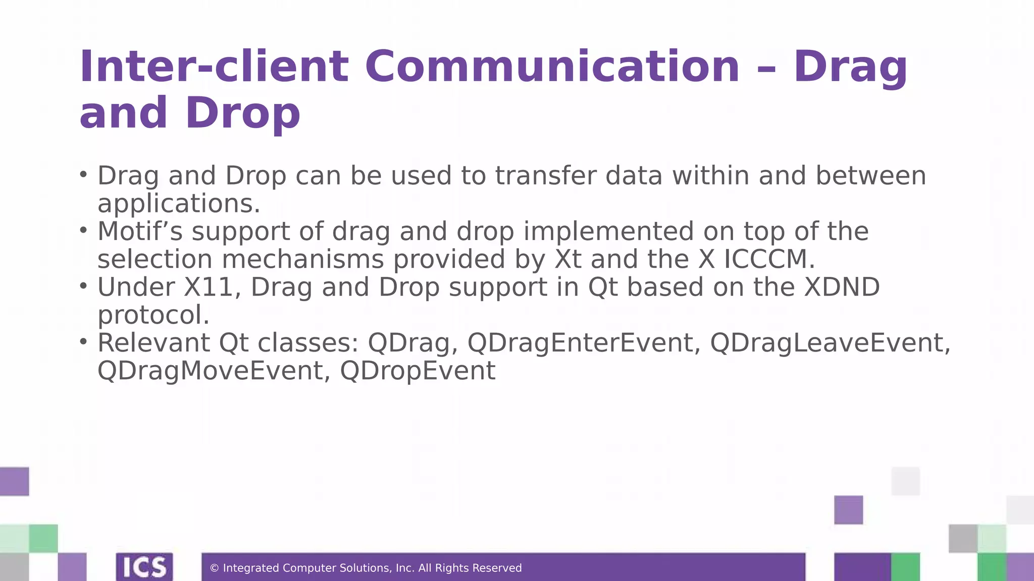 © Integrated Computer Solutions, Inc. All Rights Reserved
Inter-client Communication – Drag
and Drop
• Drag and Drop can be used to transfer data within and between
applications.
• Motif’s support of drag and drop implemented on top of the
selection mechanisms provided by Xt and the X ICCCM.
• Under X11, Drag and Drop support in Qt based on the XDND
protocol.
• Relevant Qt classes: QDrag, QDragEnterEvent, QDragLeaveEvent,
QDragMoveEvent, QDropEvent
 