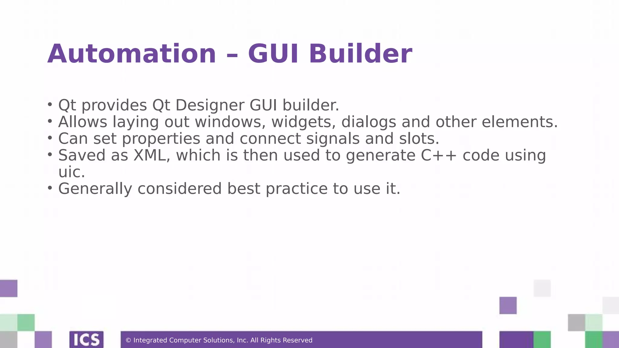 © Integrated Computer Solutions, Inc. All Rights Reserved
Automation – GUI Builder
• Qt provides Qt Designer GUI builder.
• Allows laying out windows, widgets, dialogs and other elements.
• Can set properties and connect signals and slots.
• Saved as XML, which is then used to generate C++ code using
uic.
• Generally considered best practice to use it.
 
