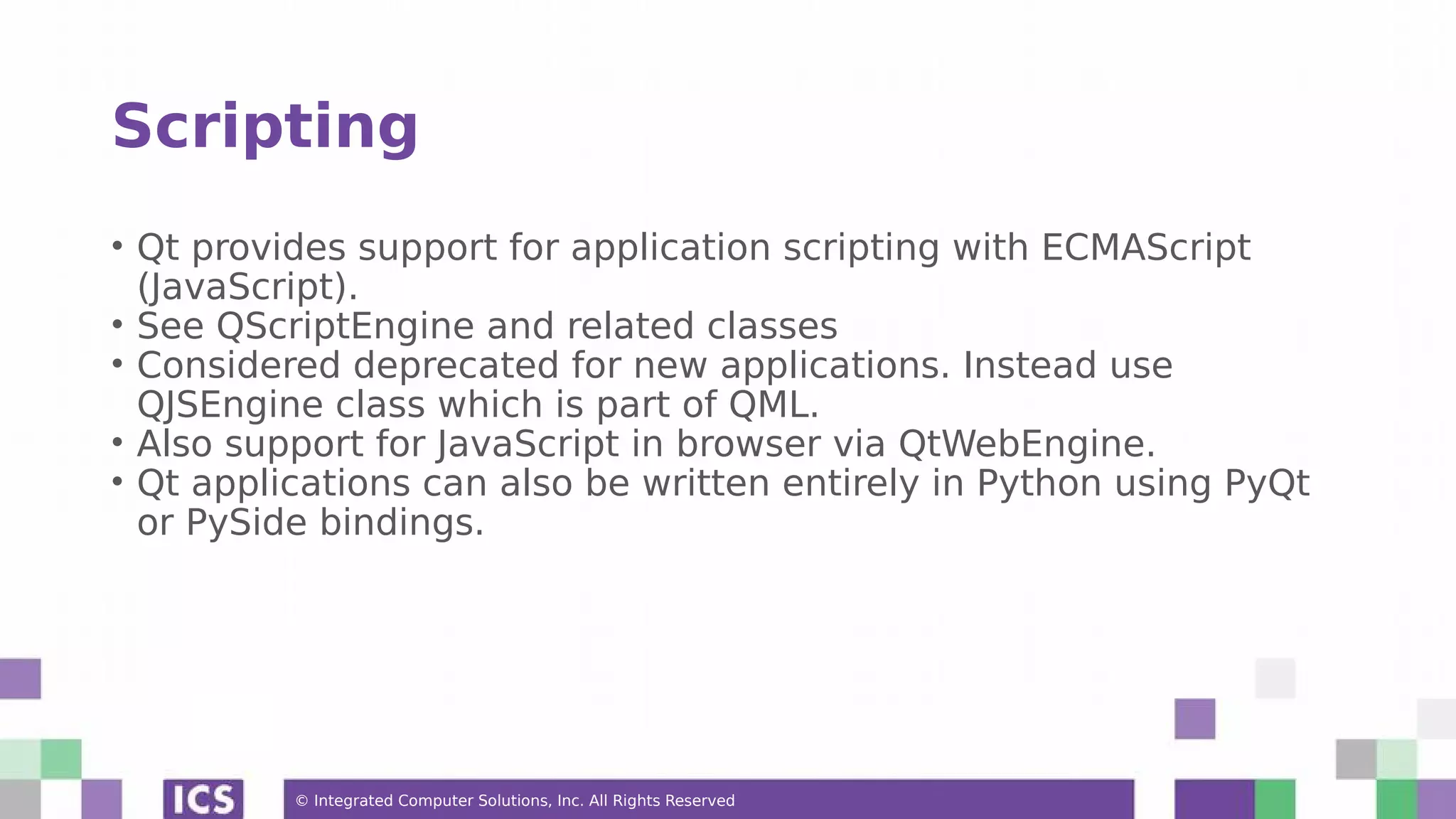 © Integrated Computer Solutions, Inc. All Rights Reserved
Scripting
• Qt provides support for application scripting with ECMAScript
(JavaScript).
• See QScriptEngine and related classes
• Considered deprecated for new applications. Instead use
QJSEngine class which is part of QML.
• Also support for JavaScript in browser via QtWebEngine.
• Qt applications can also be written entirely in Python using PyQt
or PySide bindings.
 