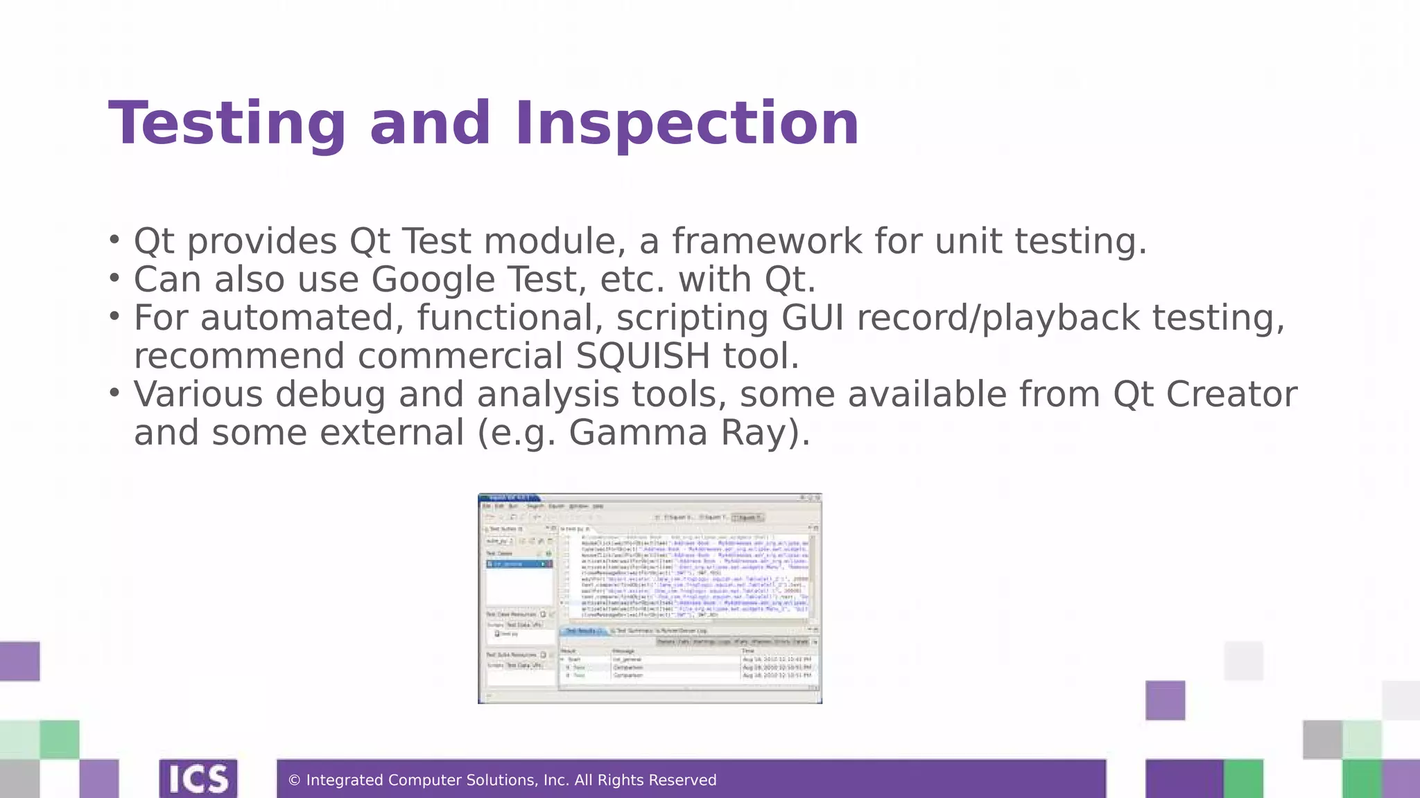 © Integrated Computer Solutions, Inc. All Rights Reserved
Testing and Inspection
• Qt provides Qt Test module, a framework for unit testing.
• Can also use Google Test, etc. with Qt.
• For automated, functional, scripting GUI record/playback testing,
recommend commercial SQUISH tool.
• Various debug and analysis tools, some available from Qt Creator
and some external (e.g. Gamma Ray).
 