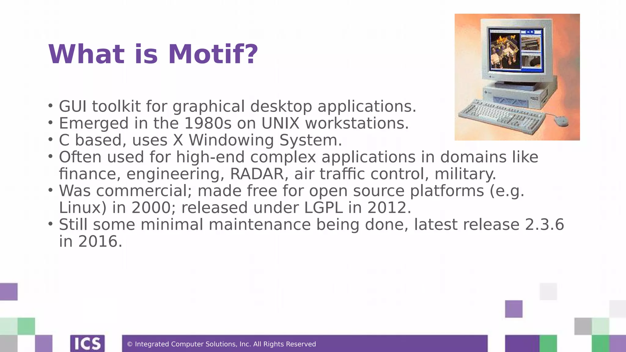 © Integrated Computer Solutions, Inc. All Rights Reserved
What is Motif?
• GUI toolkit for graphical desktop applications.
• Emerged in the 1980s on UNIX workstations.
• C based, uses X Windowing System.
• Often used for high-end complex applications in domains like
finance, engineering, RADAR, air traffic control, military.
• Was commercial; made free for open source platforms (e.g.
Linux) in 2000; released under LGPL in 2012.
• Still some minimal maintenance being done, latest release 2.3.6
in 2016.
 