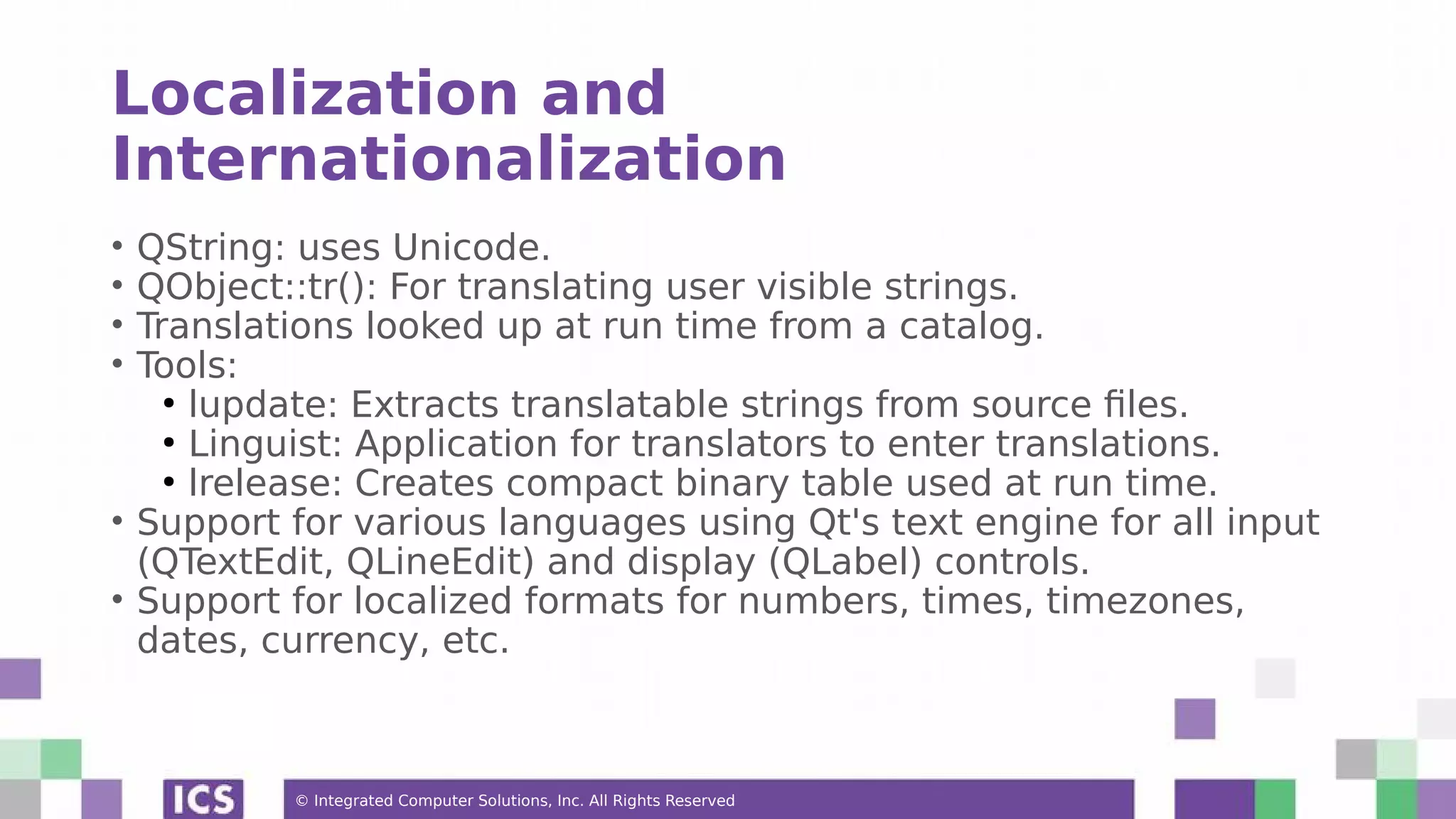 © Integrated Computer Solutions, Inc. All Rights Reserved
Localization and
Internationalization
• QString: uses Unicode.
• QObject::tr(): For translating user visible strings.
• Translations looked up at run time from a catalog.
• Tools:
●
lupdate: Extracts translatable strings from source files.
●
Linguist: Application for translators to enter translations.
●
lrelease: Creates compact binary table used at run time.
• Support for various languages using Qt's text engine for all input
(QTextEdit, QLineEdit) and display (QLabel) controls.
• Support for localized formats for numbers, times, timezones,
dates, currency, etc.
 