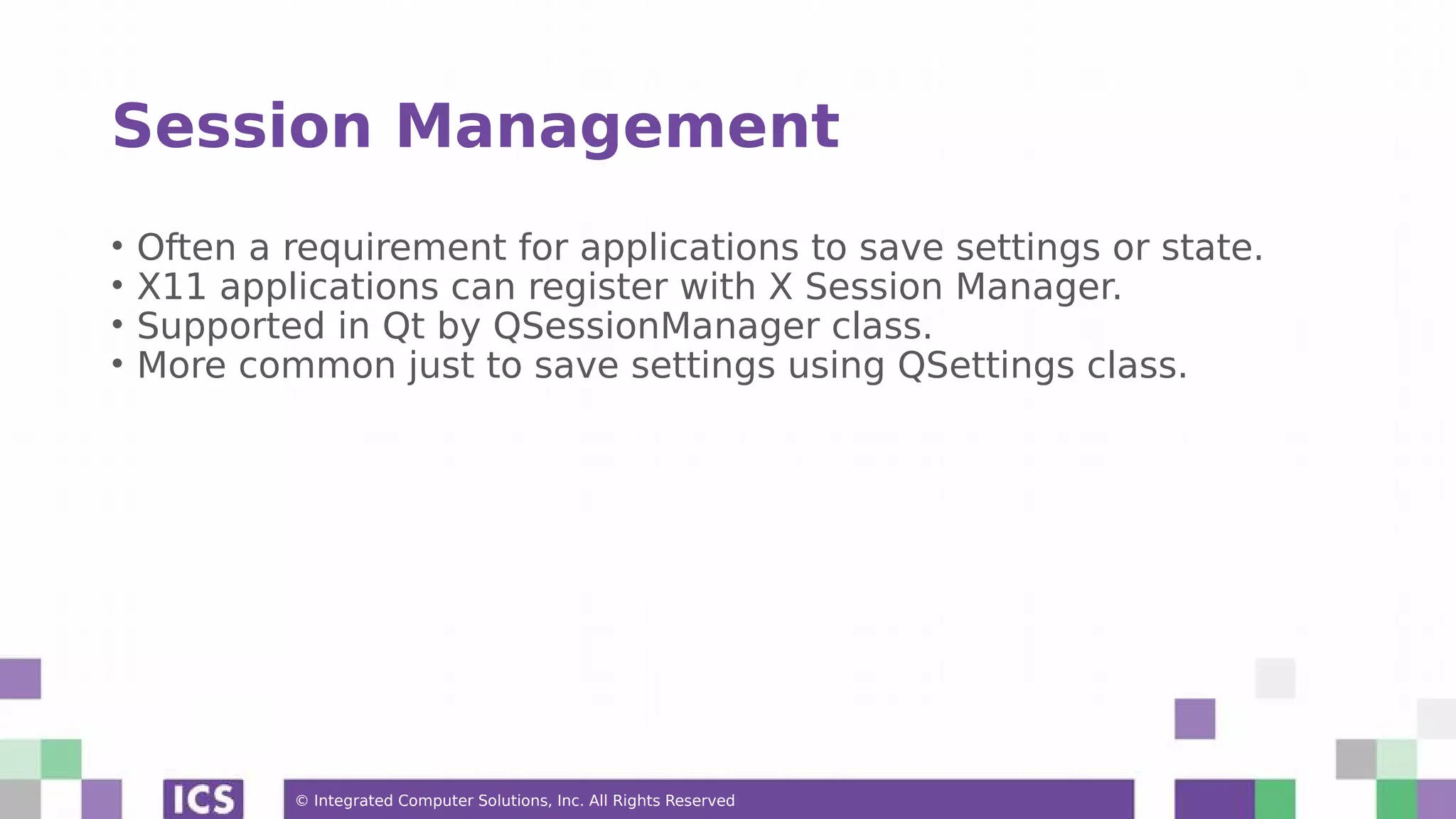 © Integrated Computer Solutions, Inc. All Rights Reserved
Session Management
• Often a requirement for applications to save settings or state.
• X11 applications can register with X Session Manager.
• Supported in Qt by QSessionManager class.
• More common just to save settings using QSettings class.
 