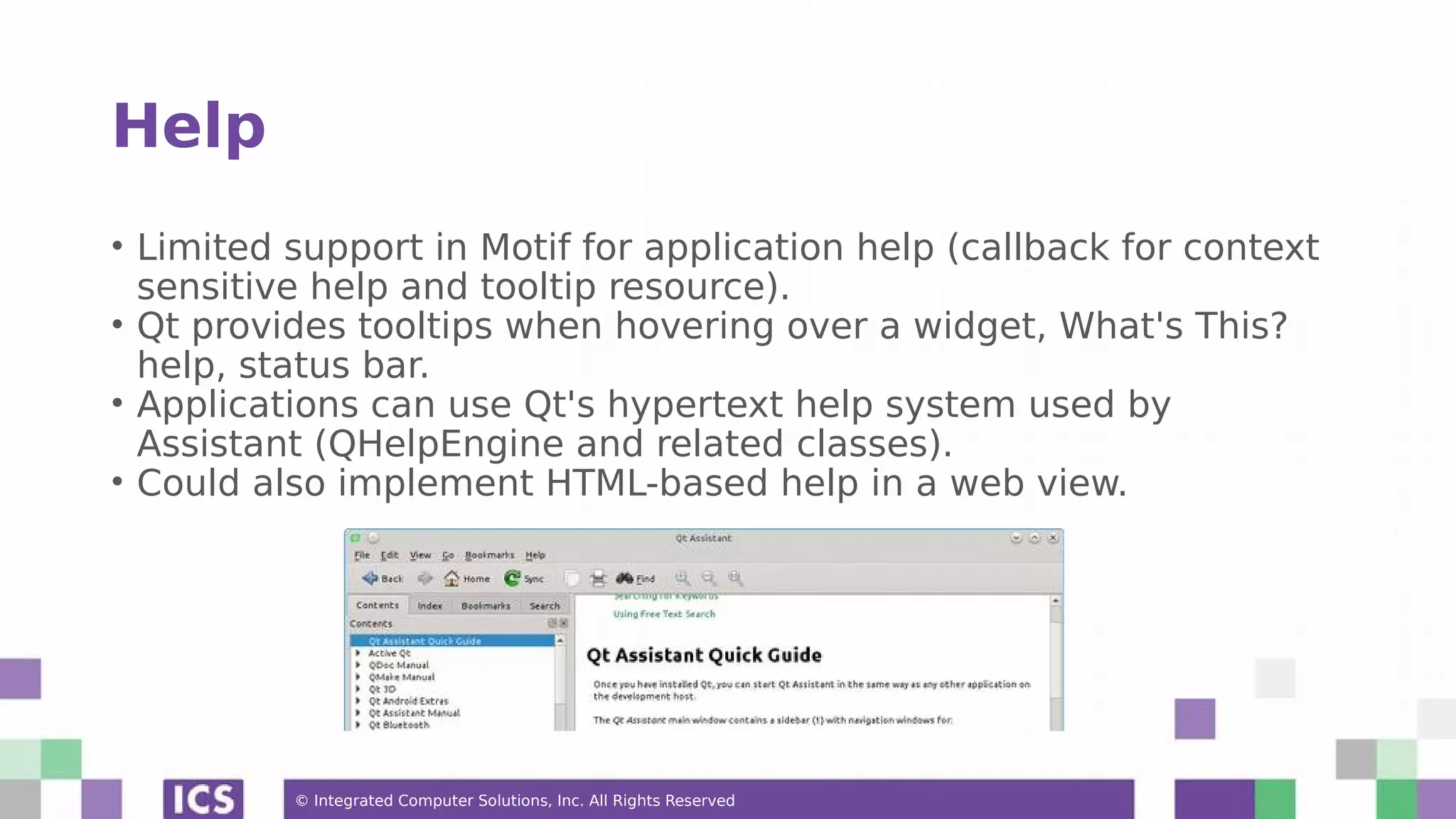 © Integrated Computer Solutions, Inc. All Rights Reserved
Help
• Limited support in Motif for application help (callback for context
sensitive help and tooltip resource).
• Qt provides tooltips when hovering over a widget, What's This?
help, status bar.
• Applications can use Qt's hypertext help system used by
Assistant (QHelpEngine and related classes).
• Could also implement HTML-based help in a web view.
 