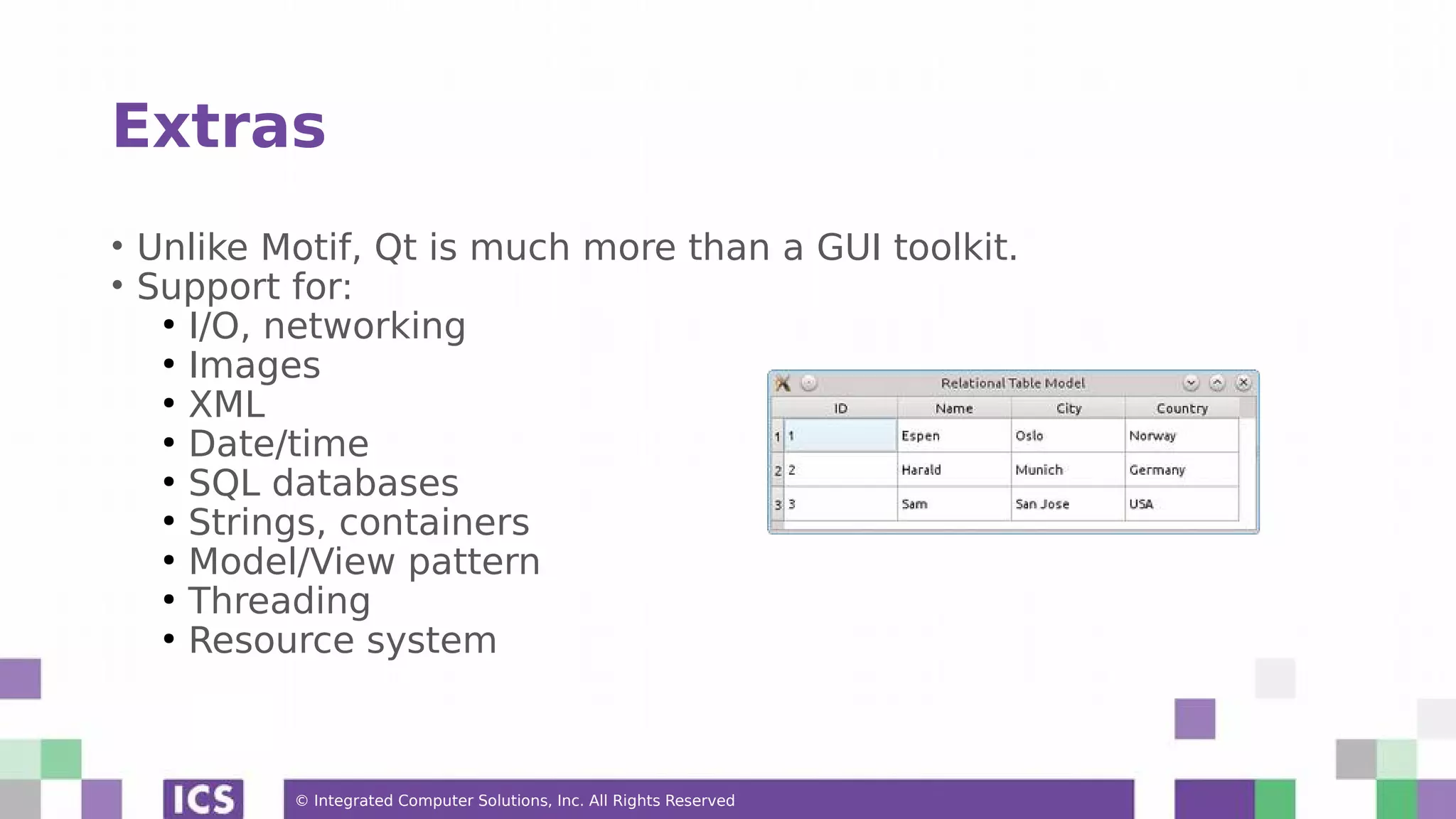 © Integrated Computer Solutions, Inc. All Rights Reserved
Extras
• Unlike Motif, Qt is much more than a GUI toolkit.
• Support for:
●
I/O, networking
●
Images
●
XML
●
Date/time
●
SQL databases
●
Strings, containers
●
Model/View pattern
●
Threading
●
Resource system
 