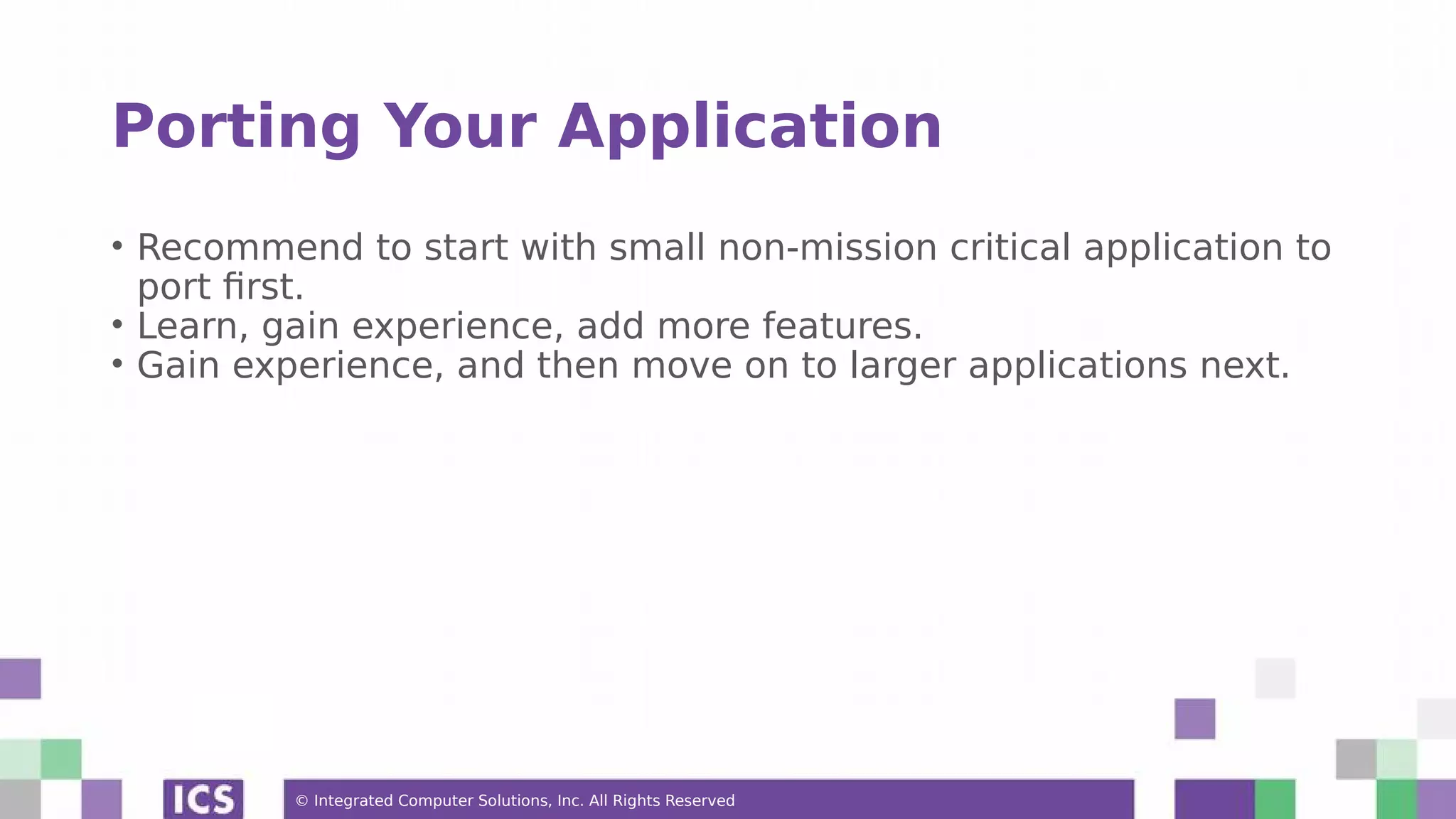 © Integrated Computer Solutions, Inc. All Rights Reserved
Porting Your Application
• Recommend to start with small non-mission critical application to
port first.
• Learn, gain experience, add more features.
• Gain experience, and then move on to larger applications next.
 