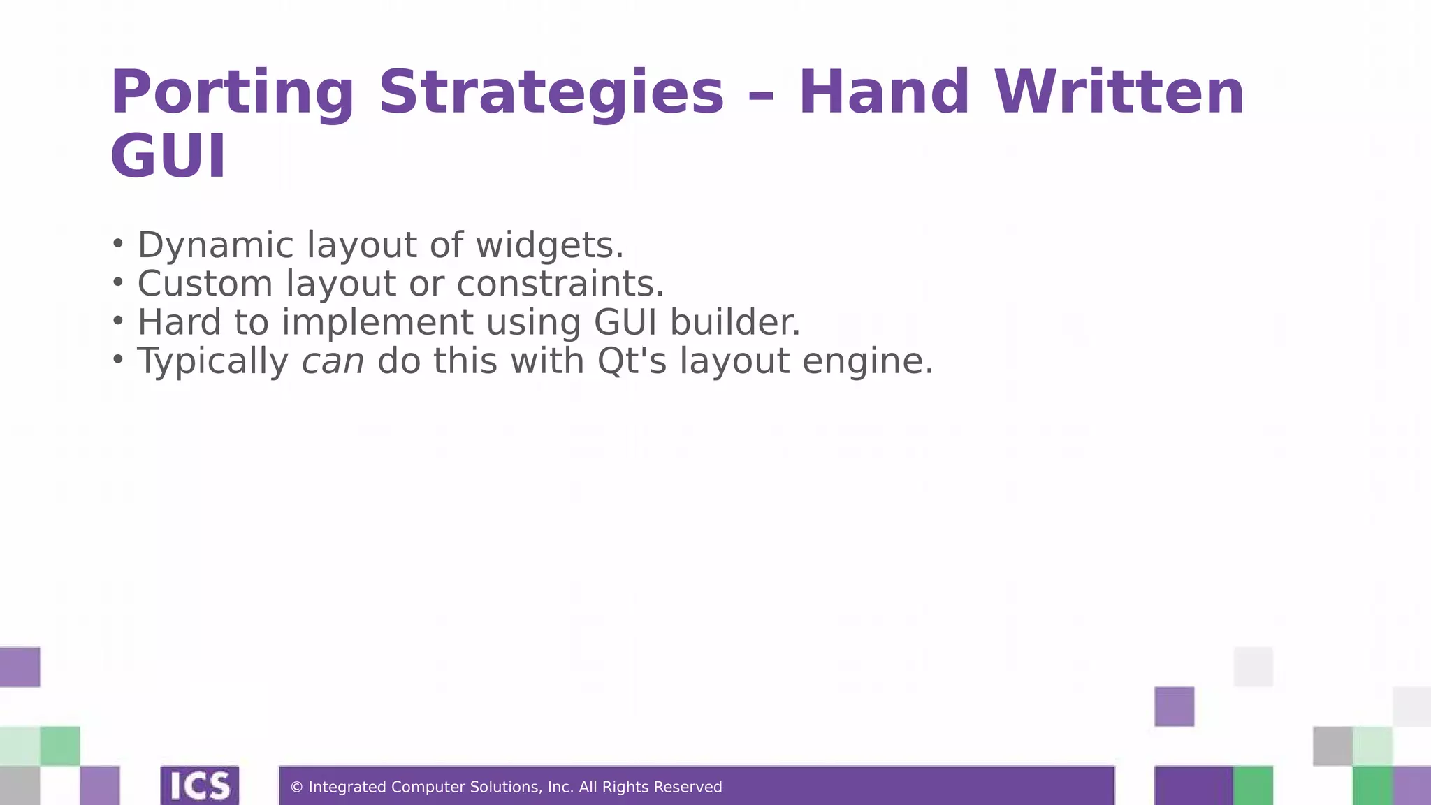 © Integrated Computer Solutions, Inc. All Rights Reserved
Porting Strategies – Hand Written
GUI
• Dynamic layout of widgets.
• Custom layout or constraints.
• Hard to implement using GUI builder.
• Typically can do this with Qt's layout engine.
 