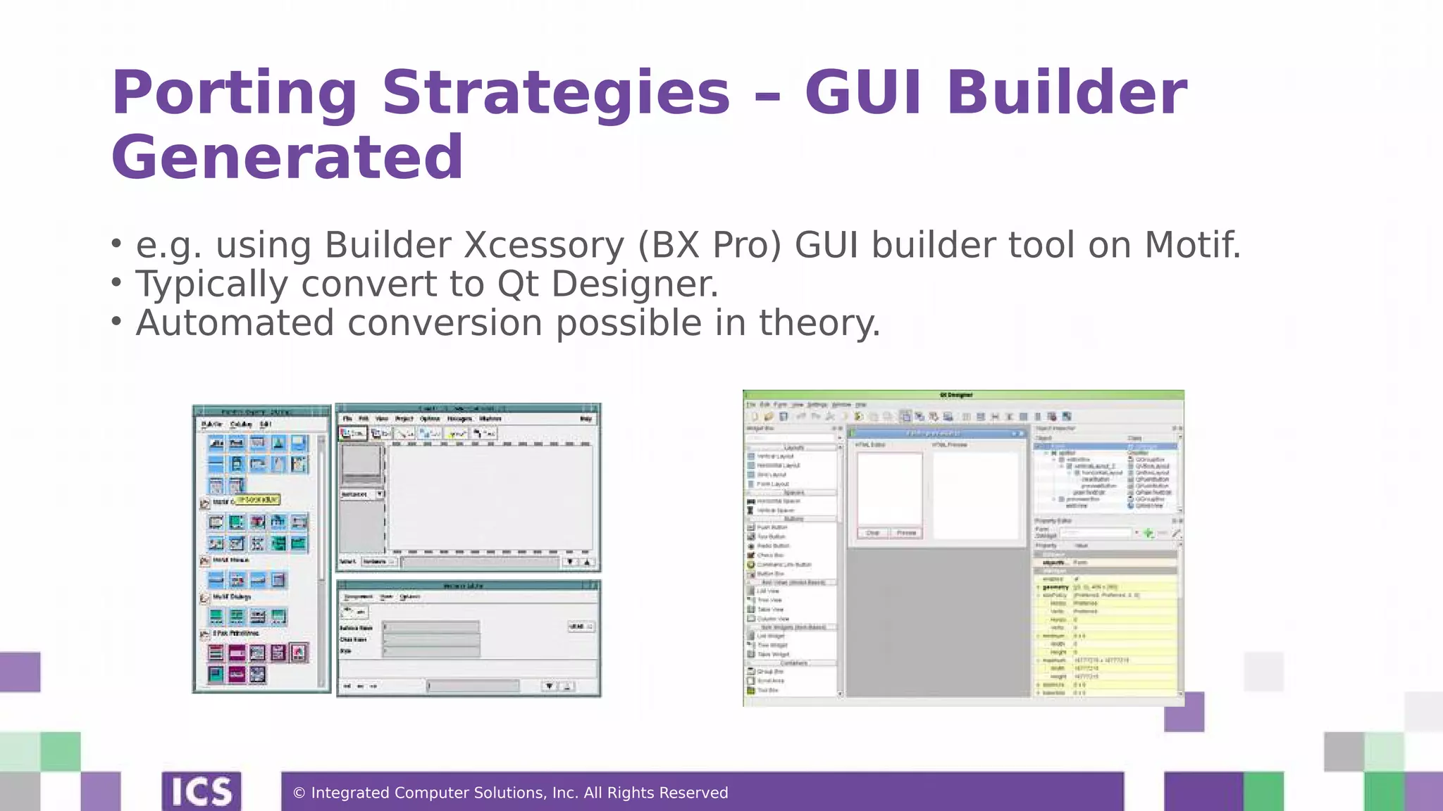© Integrated Computer Solutions, Inc. All Rights Reserved
Porting Strategies – GUI Builder
Generated
• e.g. using Builder Xcessory (BX Pro) GUI builder tool on Motif.
• Typically convert to Qt Designer.
• Automated conversion possible in theory.
 