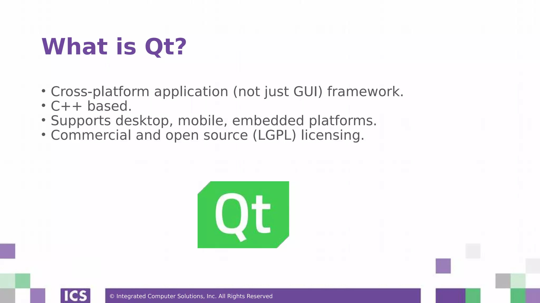 © Integrated Computer Solutions, Inc. All Rights Reserved
What is Qt?
• Cross-platform application (not just GUI) framework.
• C++ based.
• Supports desktop, mobile, embedded platforms.
• Commercial and open source (LGPL) licensing.
 