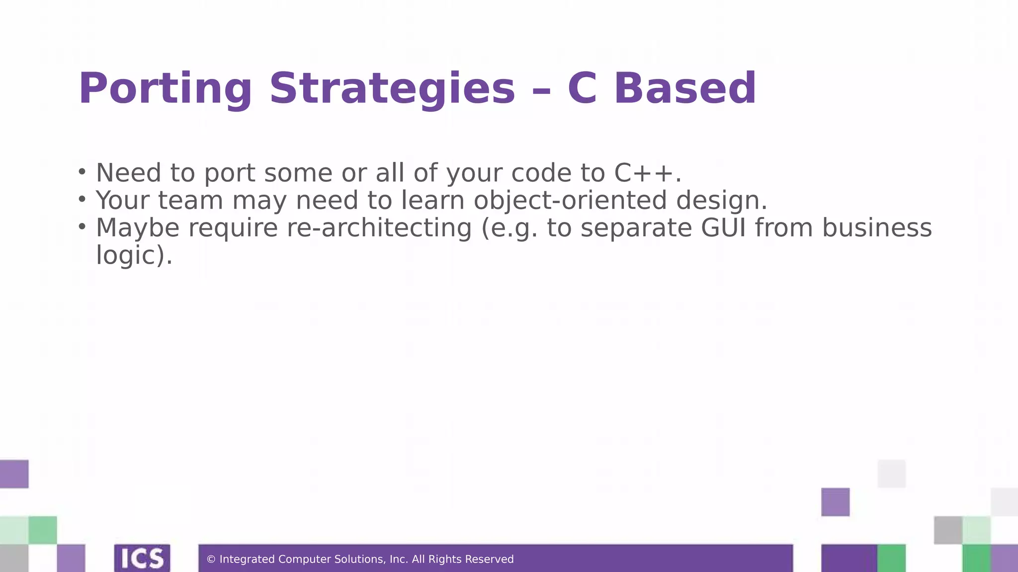 © Integrated Computer Solutions, Inc. All Rights Reserved
Porting Strategies – C Based
• Need to port some or all of your code to C++.
• Your team may need to learn object-oriented design.
• Maybe require re-architecting (e.g. to separate GUI from business
logic).
 