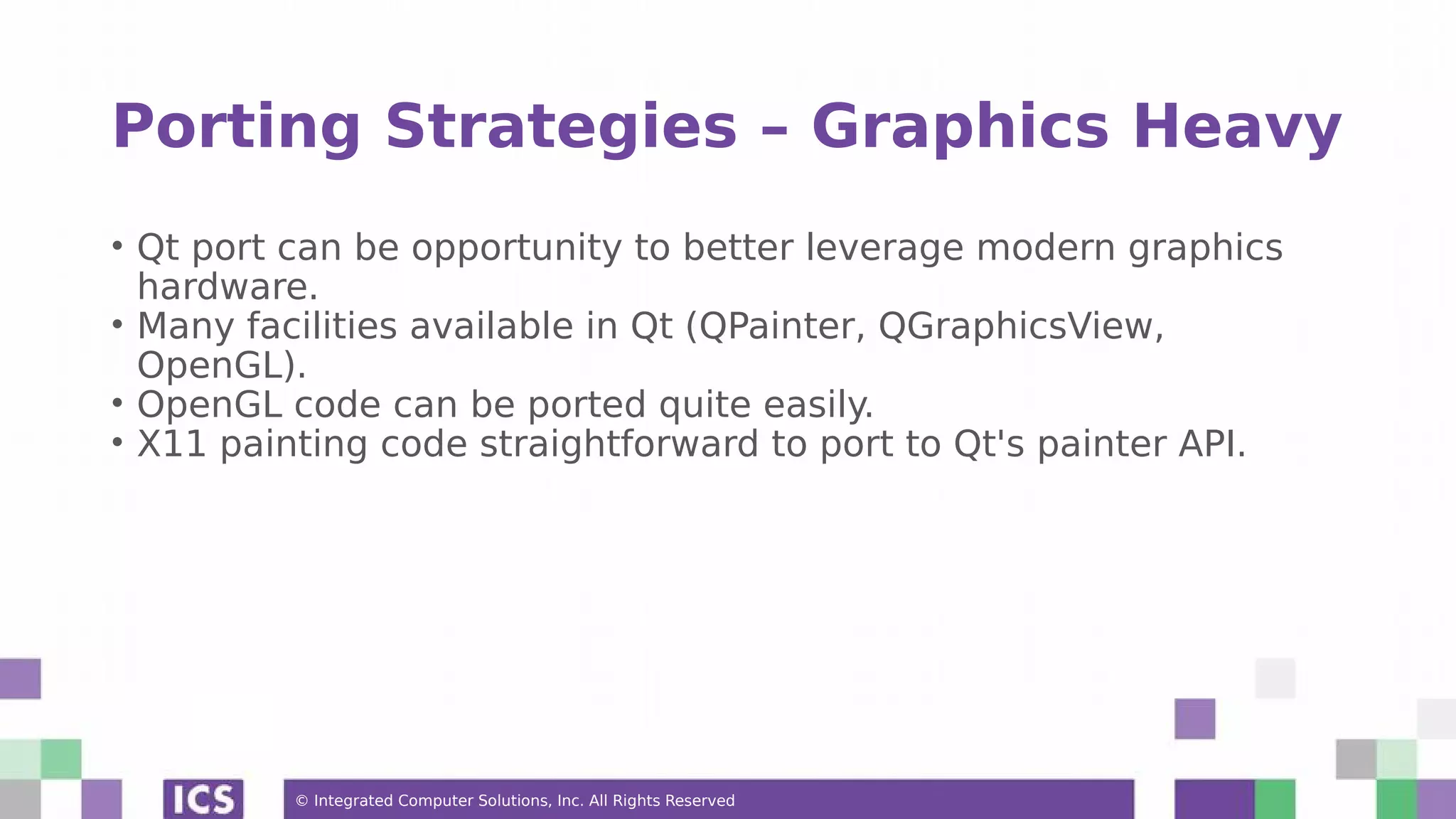© Integrated Computer Solutions, Inc. All Rights Reserved
Porting Strategies – Graphics Heavy
• Qt port can be opportunity to better leverage modern graphics
hardware.
• Many facilities available in Qt (QPainter, QGraphicsView,
OpenGL).
• OpenGL code can be ported quite easily.
• X11 painting code straightforward to port to Qt's painter API.
 