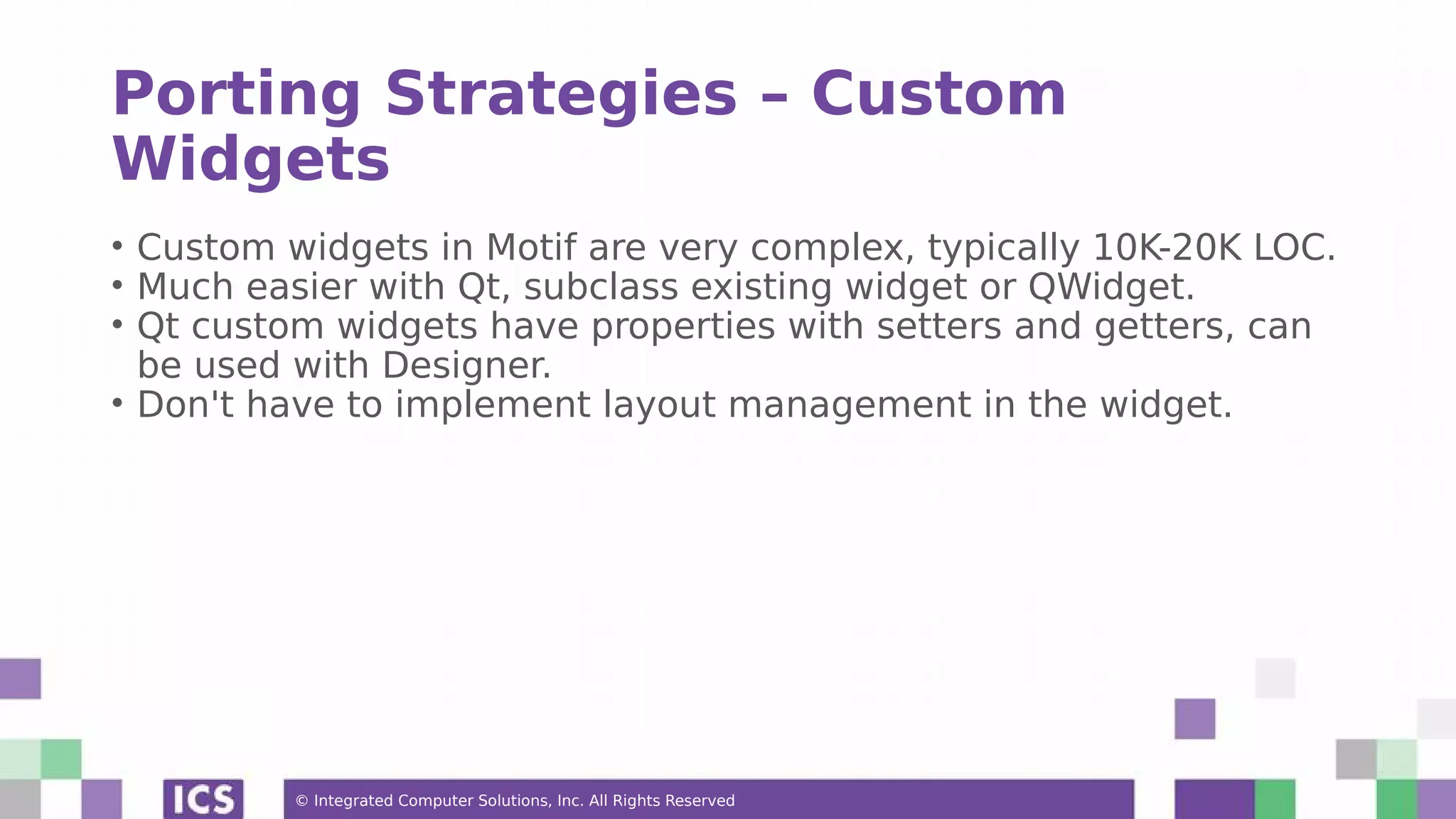 © Integrated Computer Solutions, Inc. All Rights Reserved
Porting Strategies – Custom
Widgets
• Custom widgets in Motif are very complex, typically 10K-20K LOC.
• Much easier with Qt, subclass existing widget or QWidget.
• Qt custom widgets have properties with setters and getters, can
be used with Designer.
• Don't have to implement layout management in the widget.
 