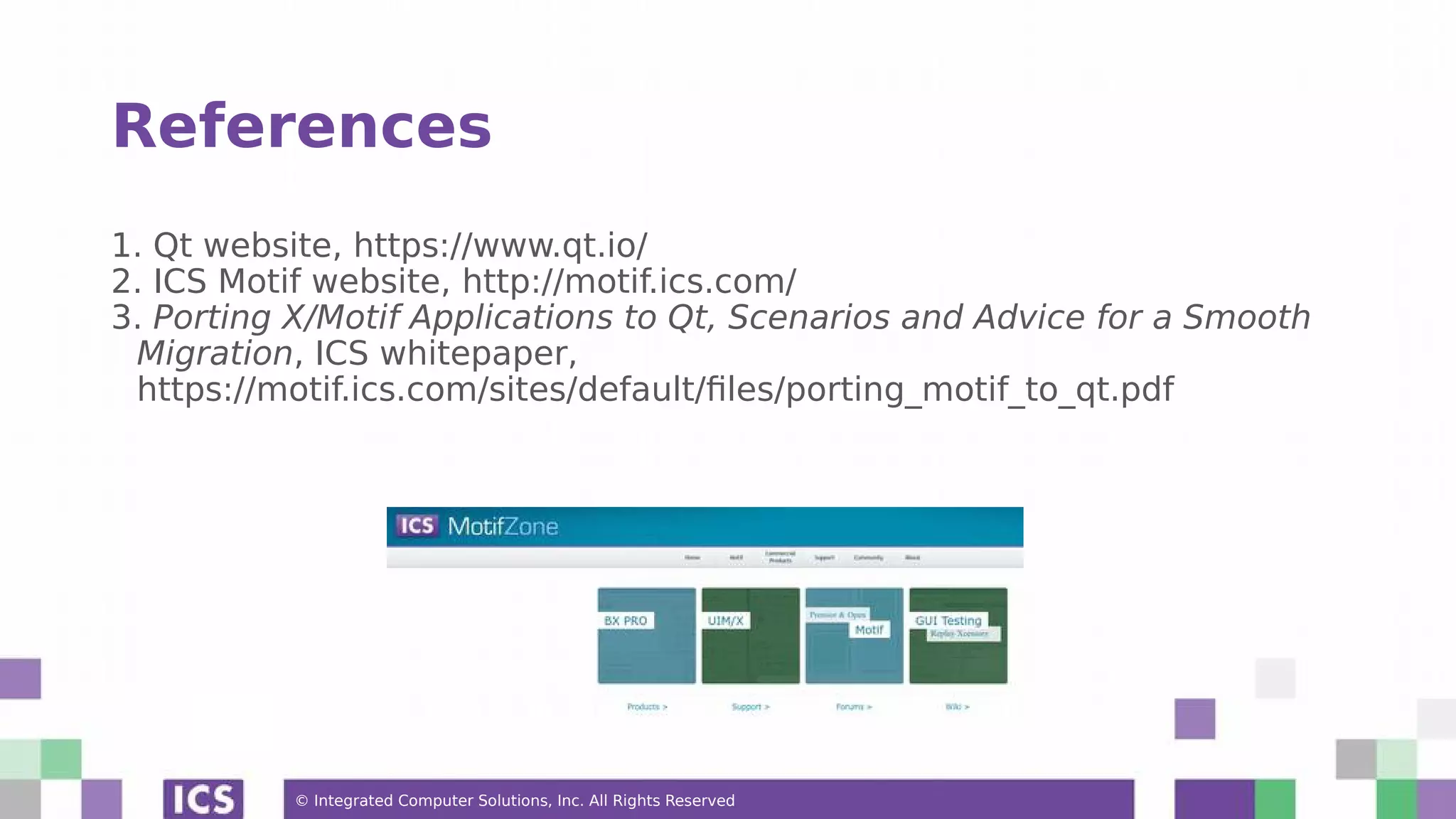 © Integrated Computer Solutions, Inc. All Rights Reserved
References
1. Qt website, https://www.qt.io/
2. ICS Motif website, http://motif.ics.com/
3. Porting X/Motif Applications to Qt, Scenarios and Advice for a Smooth
Migration, ICS whitepaper,
https://motif.ics.com/sites/default/files/porting_motif_to_qt.pdf
 