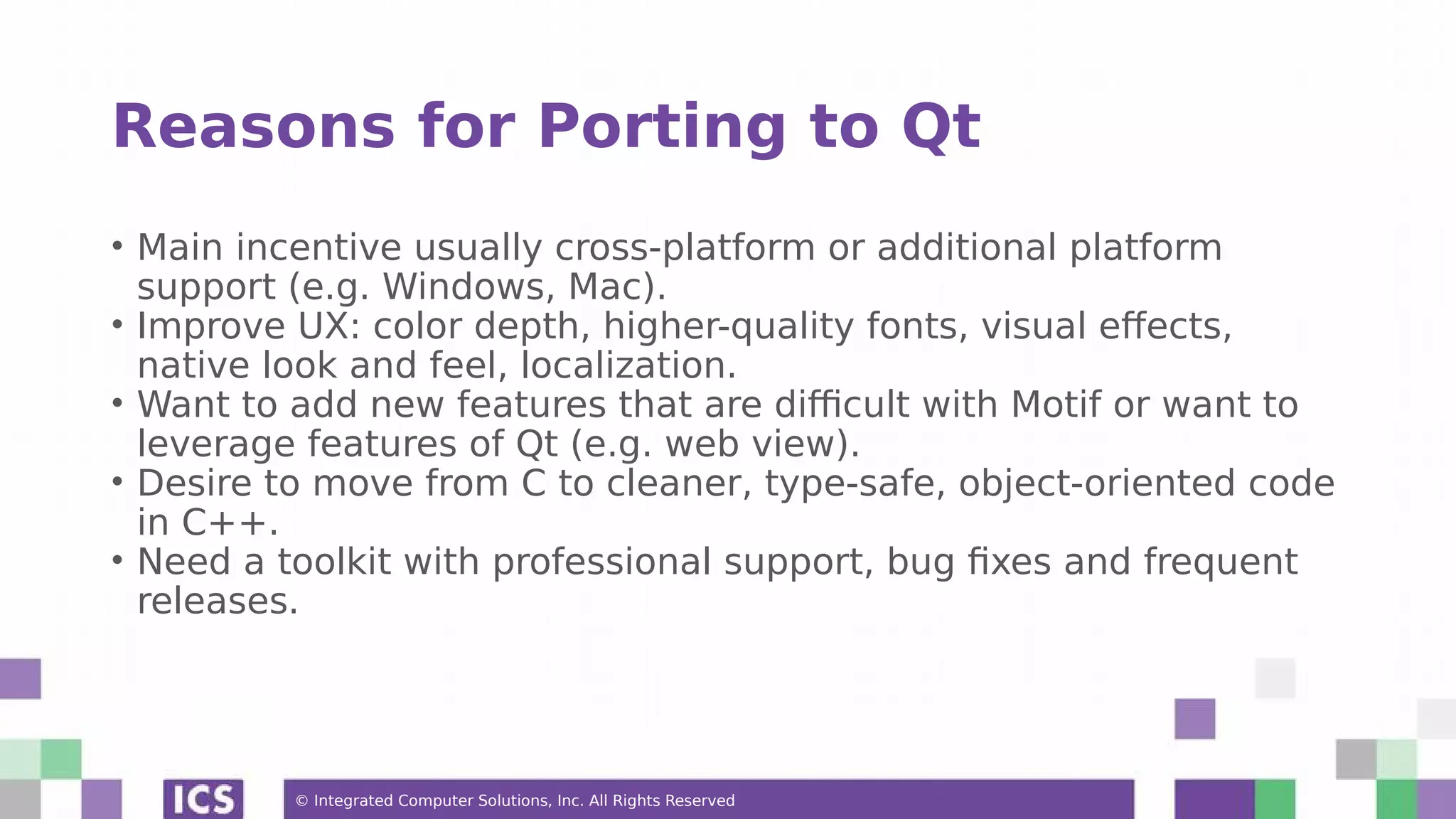 © Integrated Computer Solutions, Inc. All Rights Reserved
Reasons for Porting to Qt
• Main incentive usually cross-platform or additional platform
support (e.g. Windows, Mac).
• Improve UX: color depth, higher-quality fonts, visual effects,
native look and feel, localization.
• Want to add new features that are difficult with Motif or want to
leverage features of Qt (e.g. web view).
• Desire to move from C to cleaner, type-safe, object-oriented code
in C++.
• Need a toolkit with professional support, bug fixes and frequent
releases.
 