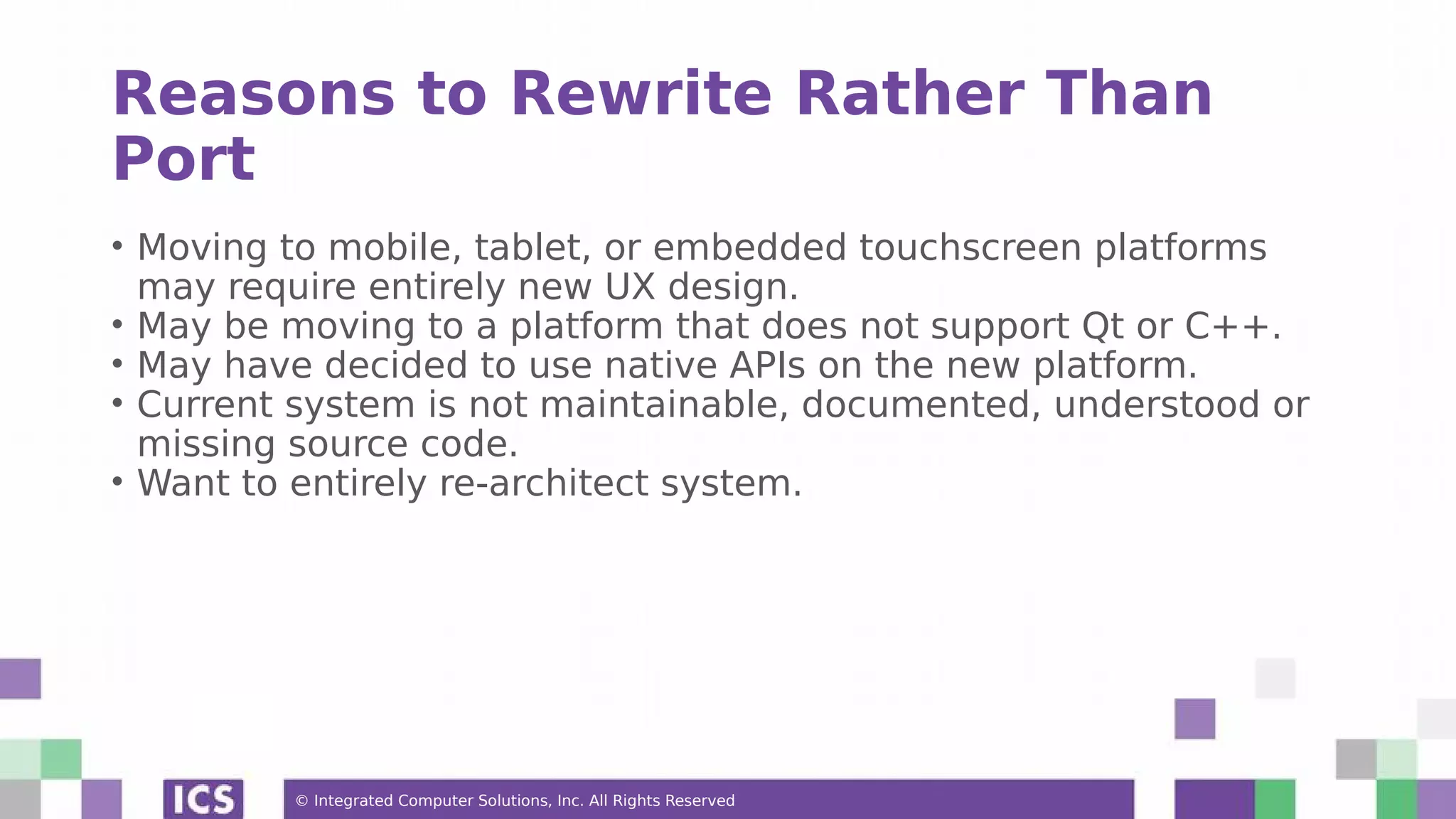 © Integrated Computer Solutions, Inc. All Rights Reserved
Reasons to Rewrite Rather Than
Port
• Moving to mobile, tablet, or embedded touchscreen platforms
may require entirely new UX design.
• May be moving to a platform that does not support Qt or C++.
• May have decided to use native APIs on the new platform.
• Current system is not maintainable, documented, understood or
missing source code.
• Want to entirely re-architect system.
 