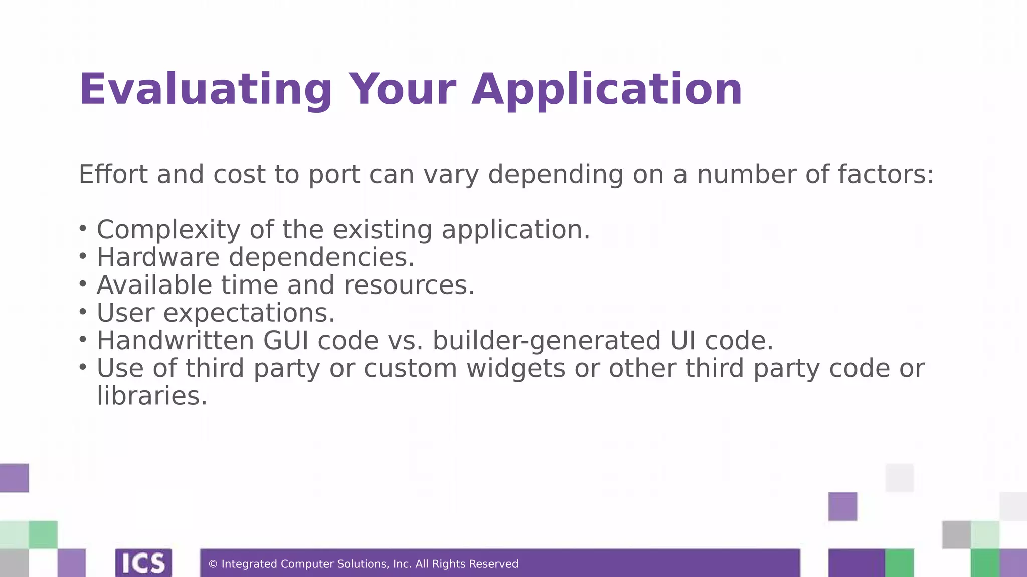 © Integrated Computer Solutions, Inc. All Rights Reserved
Evaluating Your Application
Effort and cost to port can vary depending on a number of factors:
• Complexity of the existing application.
• Hardware dependencies.
• Available time and resources.
• User expectations.
• Handwritten GUI code vs. builder-generated UI code.
• Use of third party or custom widgets or other third party code or
libraries.
 