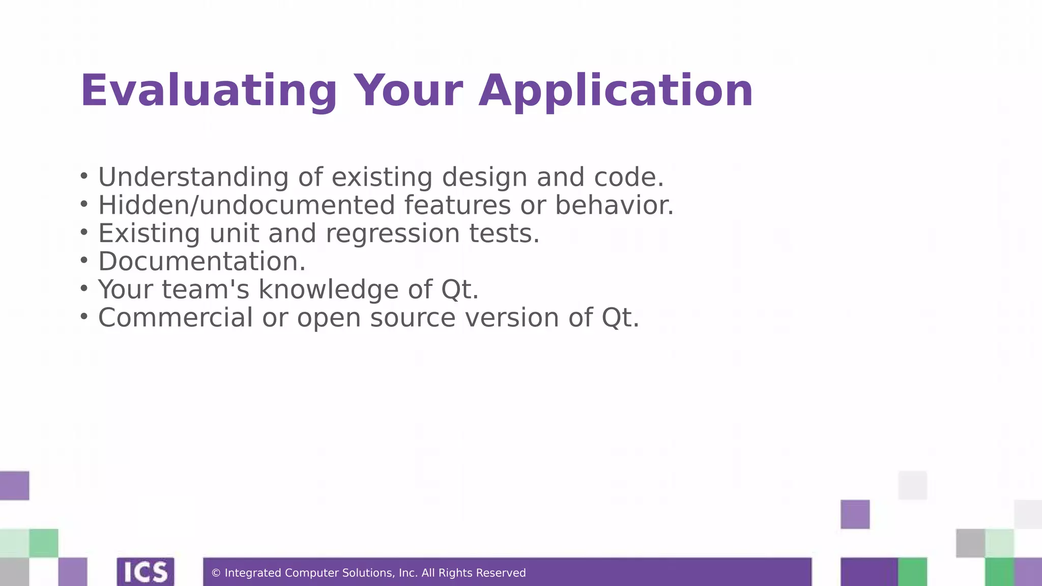 © Integrated Computer Solutions, Inc. All Rights Reserved
Evaluating Your Application
• Understanding of existing design and code.
• Hidden/undocumented features or behavior.
• Existing unit and regression tests.
• Documentation.
• Your team's knowledge of Qt.
• Commercial or open source version of Qt.
 