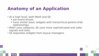 © Integrated Computer Solutions, Inc. All Rights Reserved
Anatomy of an Application
• At a high level, both Motif and Qt:
●
are event-driven.
●
have similar basic widgets with hierarchical parent-child
relationships.
• Motif uses callbacks, Qt uses more sophisticated and safer
signals and slots.
• Qt separates widgets from layout managers.
 
