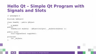 © Integrated Computer Solutions, Inc. All Rights Reserved
Hello Qt – Simple Qt Program with
Signals and Slots
// qtexample.h
#include <QObject>
class SomeObj : public QObject
{
Q_OBJECT
public:
SomeObj(int objData) : QObject(nullptr), _objData(objData) {};
public slots:
void toggled(bool toggleVal);
protected:
int _objData;
};
 