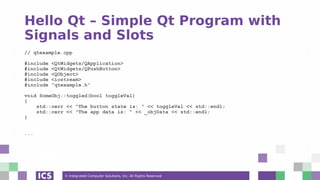 © Integrated Computer Solutions, Inc. All Rights Reserved
Hello Qt – Simple Qt Program with
Signals and Slots
// qtexample.cpp
#include <QtWidgets/QApplication>
#include <QtWidgets/QPushButton>
#include <QObject>
#include <iostream>
#include "qtexample.h"
void SomeObj::toggled(bool toggleVal)
{
std::cerr << "The button state is: " << toggleVal << std::endl;
std::cerr << "The app data is: " << _objData << std::endl;
}
...
 