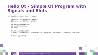 © Integrated Computer Solutions, Inc. All Rights Reserved
Hello Qt – Simple Qt Program with
Signals and Slots
int main(int argc, char ** argv)
{
QApplication app(argc, argv);
QPushButton tb("Hello Qt");
tb.setCheckable(true);
tb.setChecked(true);
tb.show();
SomeObj myObject(42);
QObject::connect(&tb, &QPushButton::toggled, &myObject, &SomeObj::toggled);
return app.exec();
}
 