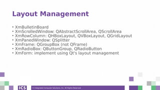 © Integrated Computer Solutions, Inc. All Rights Reserved
Layout Management
• XmBulletinBoard
• XmScrolledWindow: QAbstractScrollArea, QScrollArea
• XmRowColumn: QHBoxLayout, QVBoxLayout, QGridLayout
• XmPanedWindow: QSplitter
• XmFrame: QGroupBox (not QFrame)
• XmRadioBox: QButtonGroup, QRadioButton
• XmForm: implement using Qt's layout management
 