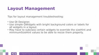 © Integrated Computer Solutions, Inc. All Rights Reserved
Layout Management
Tips for layout management troubleshooting:
• Use Qt Designer.
• Use simple QWidgets with bright background colors or labels for
all widgets in a layout.
• May have to subclass certain widgets to override the sizeHint and
minimumSizeHint values to be able to resize them properly.
 