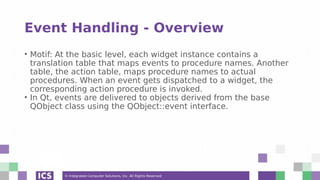 © Integrated Computer Solutions, Inc. All Rights Reserved
Event Handling - Overview
• Motif: At the basic level, each widget instance contains a
translation table that maps events to procedure names. Another
table, the action table, maps procedure names to actual
procedures. When an event gets dispatched to a widget, the
corresponding action procedure is invoked.
• In Qt, events are delivered to objects derived from the base
QObject class using the QObject::event interface.
 