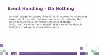 © Integrated Computer Solutions, Inc. All Rights Reserved
Event Handling – Do Nothing
• In Motif, widget instances “inherit” built-in event handlers that
take care of the basic behavior (for example, pressing the
backspace key in a text widget erases a character).
• In Qt, the C++ inheritance model takes care of the default
behavior of widget instances/subclasses.
 