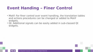 © Integrated Computer Solutions, Inc. All Rights Reserved
Event Handing – Finer Control
• Motif: For finer control over event handling, the translation tables
and actions procedures can be changed or added to Motif
widgets.
• Qt: Additional signals can be easily added in sub-classed Qt
widgets.
 
