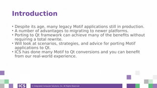 © Integrated Computer Solutions, Inc. All Rights Reserved
Introduction
• Despite its age, many legacy Motif applications still in production.
• A number of advantages to migrating to newer platforms.
• Porting to Qt framework can achieve many of the benefits without
requiring a total rewrite.
• Will look at scenarios, strategies, and advice for porting Motif
applications to Qt.
• ICS has done many Motif to Qt conversions and you can benefit
from our real-world experience.
 