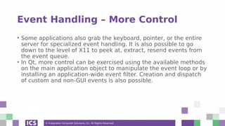© Integrated Computer Solutions, Inc. All Rights Reserved
Event Handling – More Control
• Some applications also grab the keyboard, pointer, or the entire
server for specialized event handling. It is also possible to go
down to the level of X11 to peek at, extract, resend events from
the event queue.
• In Qt, more control can be exercised using the available methods
on the main application object to manipulate the event loop or by
installing an application-wide event filter. Creation and dispatch
of custom and non-GUI events is also possible.
 
