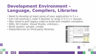 © Integrated Computer Solutions, Inc. All Rights Reserved
Development Environment –
Language, Compilers, Libraries
• Need to develop at least some of your application in C++.
• Can call existing C code if desired, or wrap it in C++ classes.
• May need to port legacy code to build with modern compilers.
• IDEs: Qt Creator, Visual Studio, vi/emacs...
• Build system: qmake, cmake.
• Dependencies on third-party libraries.
 