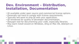 © Integrated Computer Solutions, Inc. All Rights Reserved
Dev. Environment – Distribution,
Installation, Documentation
• Qt available under open source and commercial license options.
• Generally not hard to comply with license requirements.
• Typically will want to ship Qt with your application.
• Qt renowned for quality of developer documentation.
• Doxygen tool for documenting your code, especially libraries.
• May want install wizard on Windows, dmg on Mac OS, deb/rpm on
Linux.
 