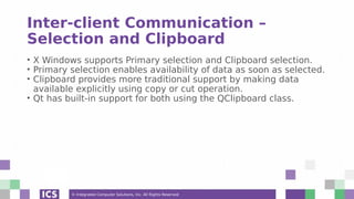 © Integrated Computer Solutions, Inc. All Rights Reserved
Inter-client Communication –
Selection and Clipboard
• X Windows supports Primary selection and Clipboard selection.
• Primary selection enables availability of data as soon as selected.
• Clipboard provides more traditional support by making data
available explicitly using copy or cut operation.
• Qt has built-in support for both using the QClipboard class.
 