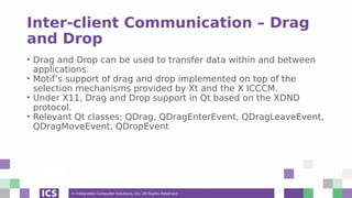 © Integrated Computer Solutions, Inc. All Rights Reserved
Inter-client Communication – Drag
and Drop
• Drag and Drop can be used to transfer data within and between
applications.
• Motif’s support of drag and drop implemented on top of the
selection mechanisms provided by Xt and the X ICCCM.
• Under X11, Drag and Drop support in Qt based on the XDND
protocol.
• Relevant Qt classes: QDrag, QDragEnterEvent, QDragLeaveEvent,
QDragMoveEvent, QDropEvent
 