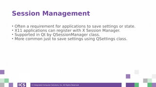 © Integrated Computer Solutions, Inc. All Rights Reserved
Session Management
• Often a requirement for applications to save settings or state.
• X11 applications can register with X Session Manager.
• Supported in Qt by QSessionManager class.
• More common just to save settings using QSettings class.
 