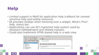 © Integrated Computer Solutions, Inc. All Rights Reserved
Help
• Limited support in Motif for application help (callback for context
sensitive help and tooltip resource).
• Qt provides tooltips when hovering over a widget, What's This?
help, status bar.
• Applications can use Qt's hypertext help system used by
Assistant (QHelpEngine and related classes).
• Could also implement HTML-based help in a web view.
 