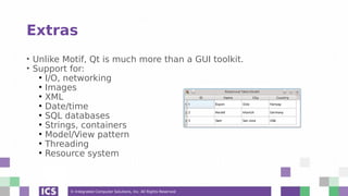 © Integrated Computer Solutions, Inc. All Rights Reserved
Extras
• Unlike Motif, Qt is much more than a GUI toolkit.
• Support for:
●
I/O, networking
●
Images
●
XML
●
Date/time
●
SQL databases
●
Strings, containers
●
Model/View pattern
●
Threading
●
Resource system
 