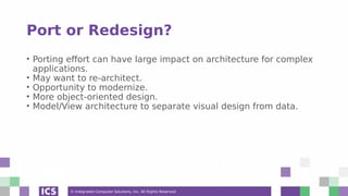 © Integrated Computer Solutions, Inc. All Rights Reserved
Port or Redesign?
• Porting effort can have large impact on architecture for complex
applications.
• May want to re-architect.
• Opportunity to modernize.
• More object-oriented design.
• Model/View architecture to separate visual design from data.
 