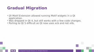 © Integrated Computer Solutions, Inc. All Rights Reserved
Gradual Migration
• Qt Motif Extension allowed running Motif widgets in a Qt
application.
• Was dropped in Qt 4, but still works with a few code changes.
• Porting to Qt 5 difficult as Qt now uses xcb and not xlib.
 