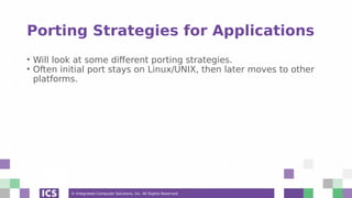 © Integrated Computer Solutions, Inc. All Rights Reserved
Porting Strategies for Applications
• Will look at some different porting strategies.
• Often initial port stays on Linux/UNIX, then later moves to other
platforms.
 