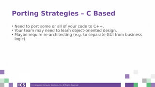 © Integrated Computer Solutions, Inc. All Rights Reserved
Porting Strategies – C Based
• Need to port some or all of your code to C++.
• Your team may need to learn object-oriented design.
• Maybe require re-architecting (e.g. to separate GUI from business
logic).
 