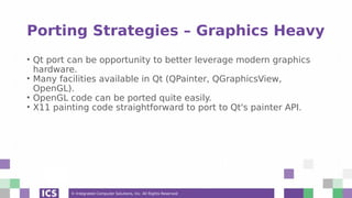 © Integrated Computer Solutions, Inc. All Rights Reserved
Porting Strategies – Graphics Heavy
• Qt port can be opportunity to better leverage modern graphics
hardware.
• Many facilities available in Qt (QPainter, QGraphicsView,
OpenGL).
• OpenGL code can be ported quite easily.
• X11 painting code straightforward to port to Qt's painter API.
 