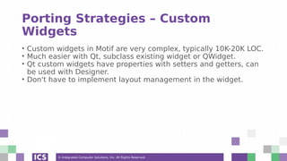 © Integrated Computer Solutions, Inc. All Rights Reserved
Porting Strategies – Custom
Widgets
• Custom widgets in Motif are very complex, typically 10K-20K LOC.
• Much easier with Qt, subclass existing widget or QWidget.
• Qt custom widgets have properties with setters and getters, can
be used with Designer.
• Don't have to implement layout management in the widget.
 
