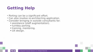 © Integrated Computer Solutions, Inc. All Rights Reserved
Getting Help
• Porting can be a significant effort.
• Can also involve re-architecting application.
• Consider bringing in outside consultants for:
●
assistance (staff augmentation).
●
turnkey porting.
●
training, mentoring.
●
UX design.
 
